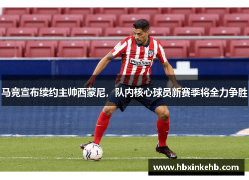 马竞宣布续约主帅西蒙尼，队内核心球员新赛季将全力争胜