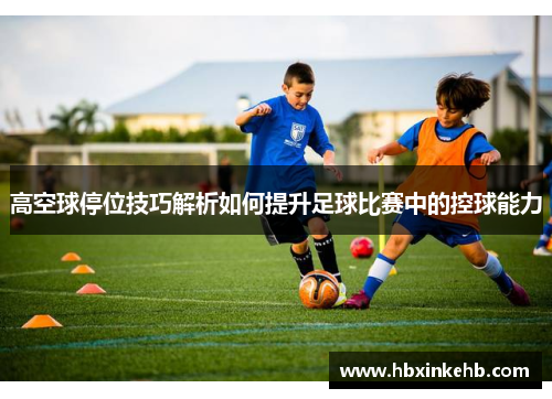高空球停位技巧解析如何提升足球比赛中的控球能力