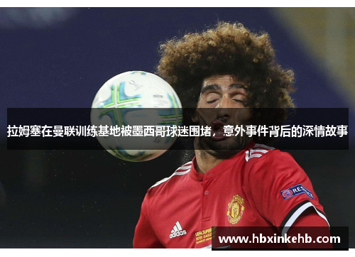 拉姆塞在曼联训练基地被墨西哥球迷围堵，意外事件背后的深情故事