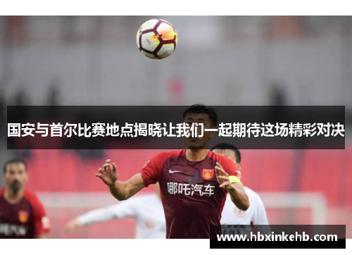 国安与首尔比赛地点揭晓让我们一起期待这场精彩对决