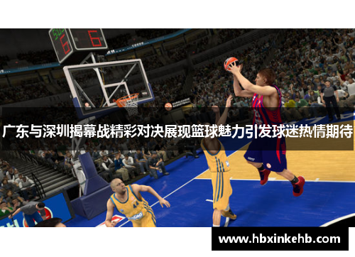 广东与深圳揭幕战精彩对决展现篮球魅力引发球迷热情期待