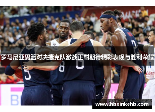 罗马尼亚男篮对决捷克队激战正酣期待精彩表现与胜利荣耀